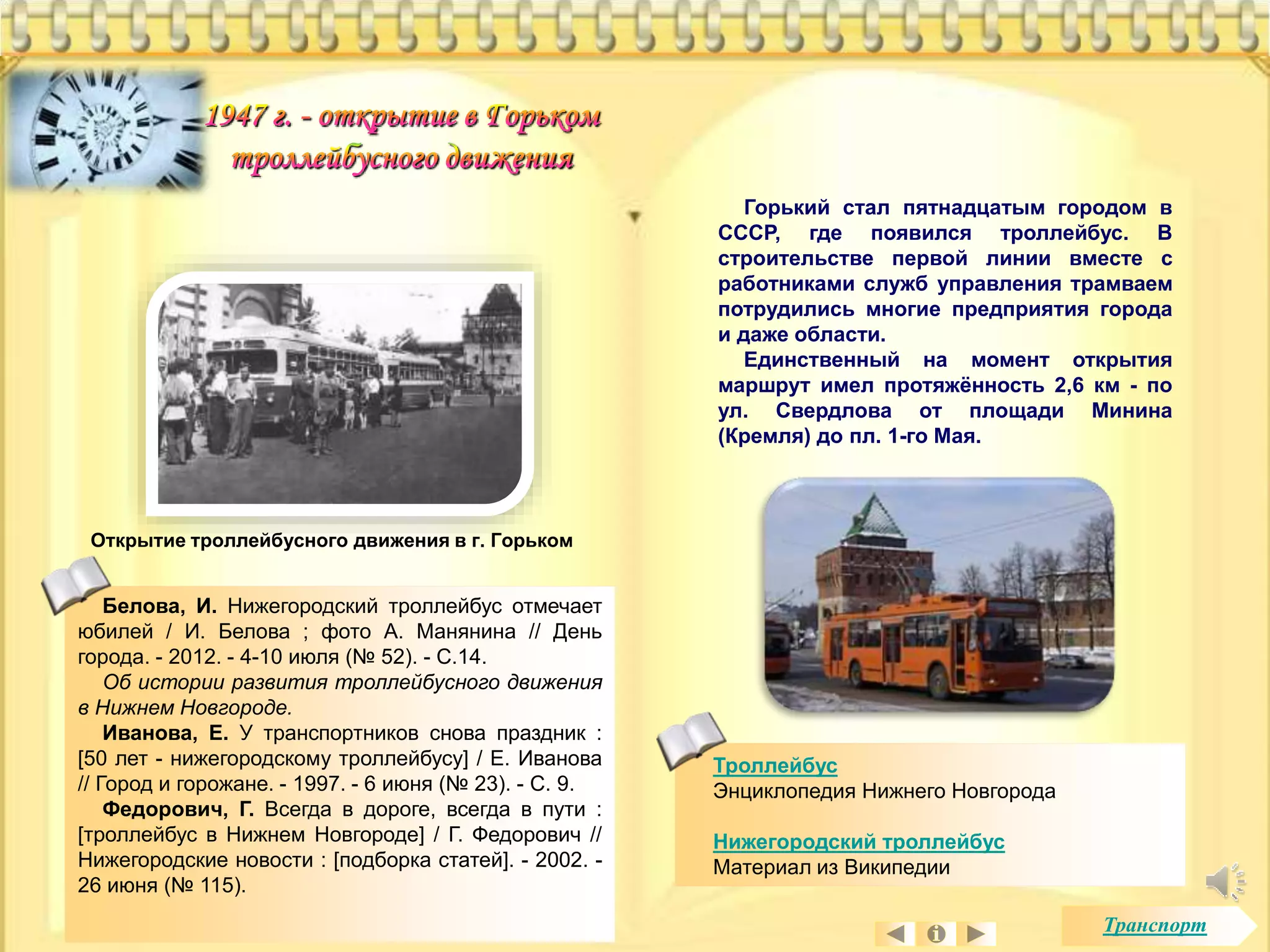 Горький стал пятнадцатым городом в 
СССР, где появился троллейбус. В 
строительстве первой линии вместе с 
работниками служб управления трамваем 
потрудились многие предприятия города 
и даже области. 
Единственный на момент открытия 
маршрут имел протяжённость 2,6 км - по 
ул. Свердлова от площади Минина 
(Кремля) до пл. 1-го Мая. 
Открытие троллейбусного движения в г. Горьком 
Троллейбус 
Энциклопедия Нижнего Новгорода 
Нижегородский троллейбус 
Материал из Википедии 
Белова, И. Нижегородский троллейбус отмечает 
юбилей / И. Белова ; фото А. Манянина // День 
города. - 2012. - 4-10 июля (№ 52). - С.14. 
Об истории развития троллейбусного движения 
в Нижнем Новгороде. 
Иванова, Е. У транспортников снова праздник : 
[50 лет - нижегородскому троллейбусу] / Е. Иванова 
// Город и горожане. - 1997. - 6 июня (№ 23). - С. 9. 
Федорович, Г. Всегда в дороге, всегда в пути : 
[троллейбус в Нижнем Новгороде] / Г. Федорович // 
Нижегородские новости : [подборка статей]. - 2002. - 
26 июня (№ 115). 
Транспорт 
 