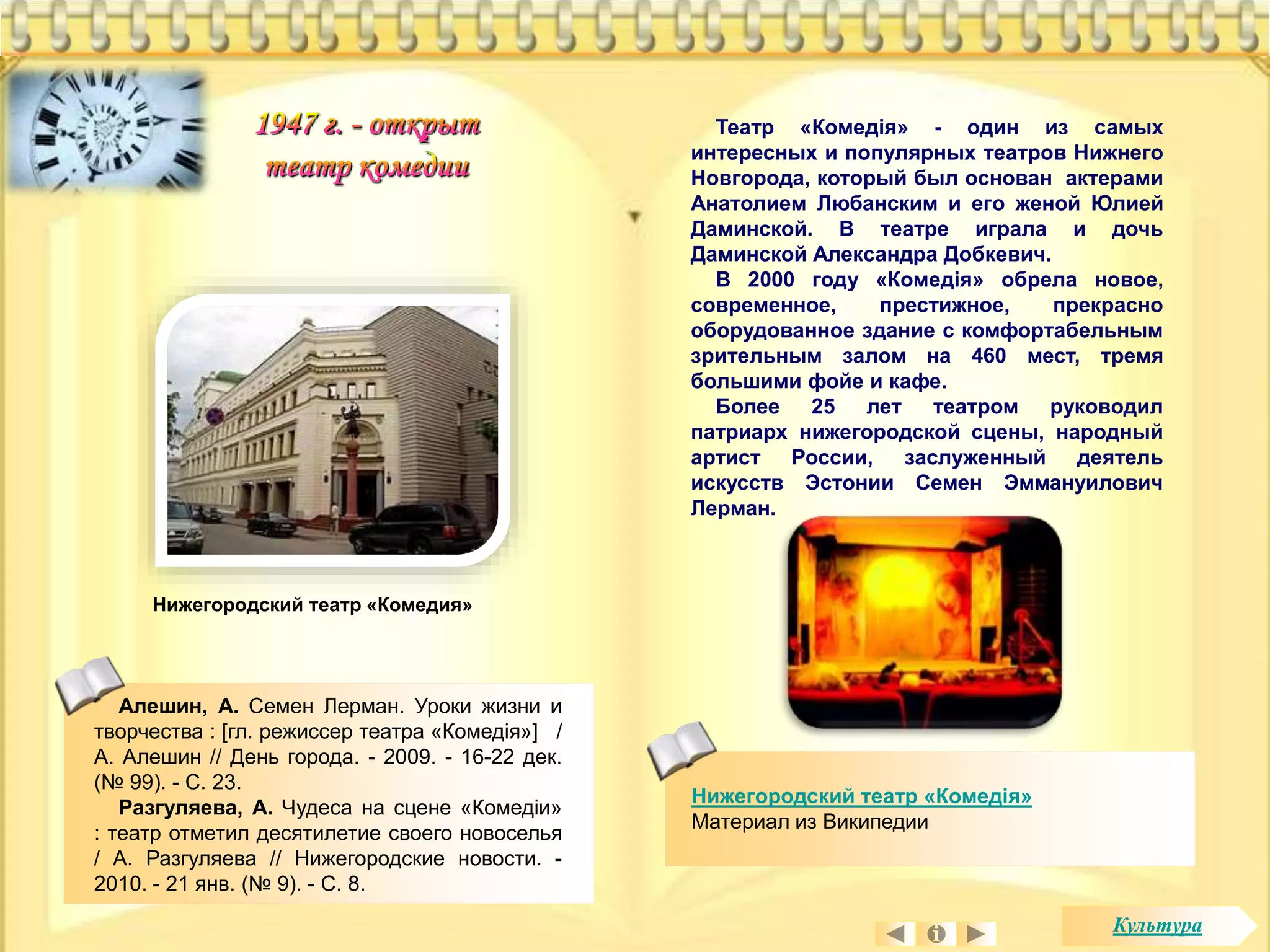 Театр «Комедiя» - один из самых 
интересных и популярных театров Нижнего 
Новгорода, который был основан актерами 
Анатолием Любанским и его женой Юлией 
Даминской. В театре играла и дочь 
Даминской Александра Добкевич. 
В 2000 году «Комедiя» обрела новое, 
современное, престижное, прекрасно 
оборудованное здание с комфортабельным 
зрительным залом на 460 мест, тремя 
большими фойе и кафе. 
Более 25 лет театром руководил 
патриарх нижегородской сцены, народный 
артист России, заслуженный деятель 
искусств Эстонии Семен Эммануилович 
Лерман. 
Нижегородский театр «Комедія» 
Материал из Википедии 
Нижегородский театр «Комедия» 
Алешин, А. Семен Лерман. Уроки жизни и 
творчества : [гл. режиссер театра «Комедiя»] / 
А. Алешин // День города. - 2009. - 16-22 дек. 
(№ 99). - С. 23. 
Разгуляева, А. Чудеса на сцене «Комедiи» 
: театр отметил десятилетие своего новоселья 
/ А. Разгуляева // Нижегородские новости. - 
2010. - 21 янв. (№ 9). - С. 8. 
Культура 
 