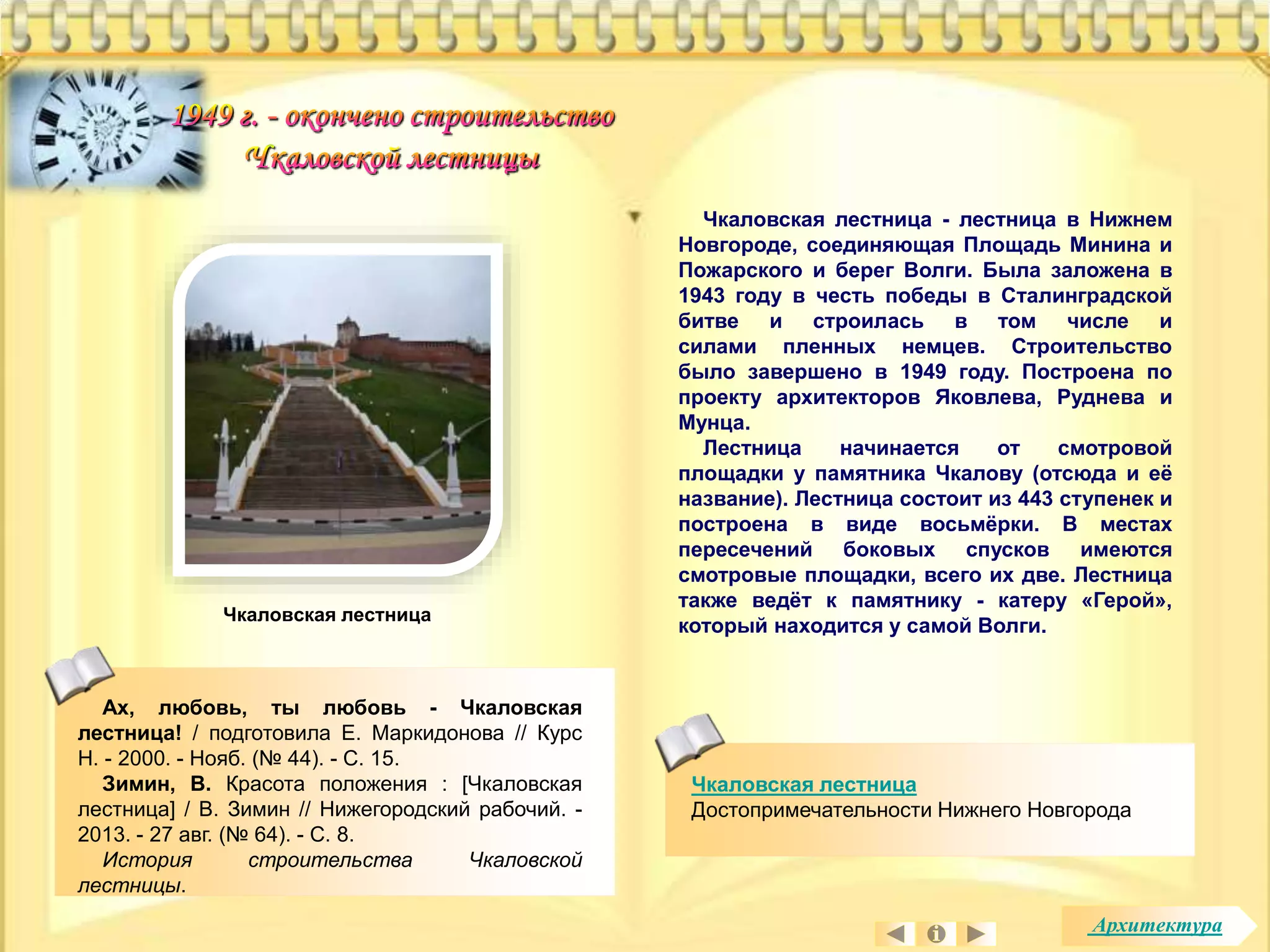 Чкаловская лестница - лестница в Нижнем 
Новгороде, соединяющая Площадь Минина и 
Пожарского и берег Волги. Была заложена в 
1943 году в честь победы в Сталинградской 
битве и строилась в том числе и 
силами пленных немцев. Строительство 
было завершено в 1949 году. Построена по 
проекту архитекторов Яковлева, Руднева и 
Мунца. 
Лестница начинается от смотровой 
площадки у памятника Чкалову (отсюда и её 
название). Лестница состоит из 443 ступенек и 
построена в виде восьмёрки. В местах 
пересечений боковых спусков имеются 
смотровые площадки, всего их две. Лестница 
также ведёт к памятнику - катеру «Герой», 
который находится у самой Волги. 
Чкаловская лестница 
Достопримечательности Нижнего Новгорода 
Ах, любовь, ты любовь - Чкаловская 
лестница! / подготовила Е. Маркидонова // Курс 
Н. - 2000. - Нояб. (№ 44). - С. 15. 
Зимин, В. Красота положения : [Чкаловская 
лестница] / В. Зимин // Нижегородский рабочий. - 
2013. - 27 авг. (№ 64). - С. 8. 
История строительства Чкаловской 
лестницы. 
Чкаловская лестница 
Архитектура 
 