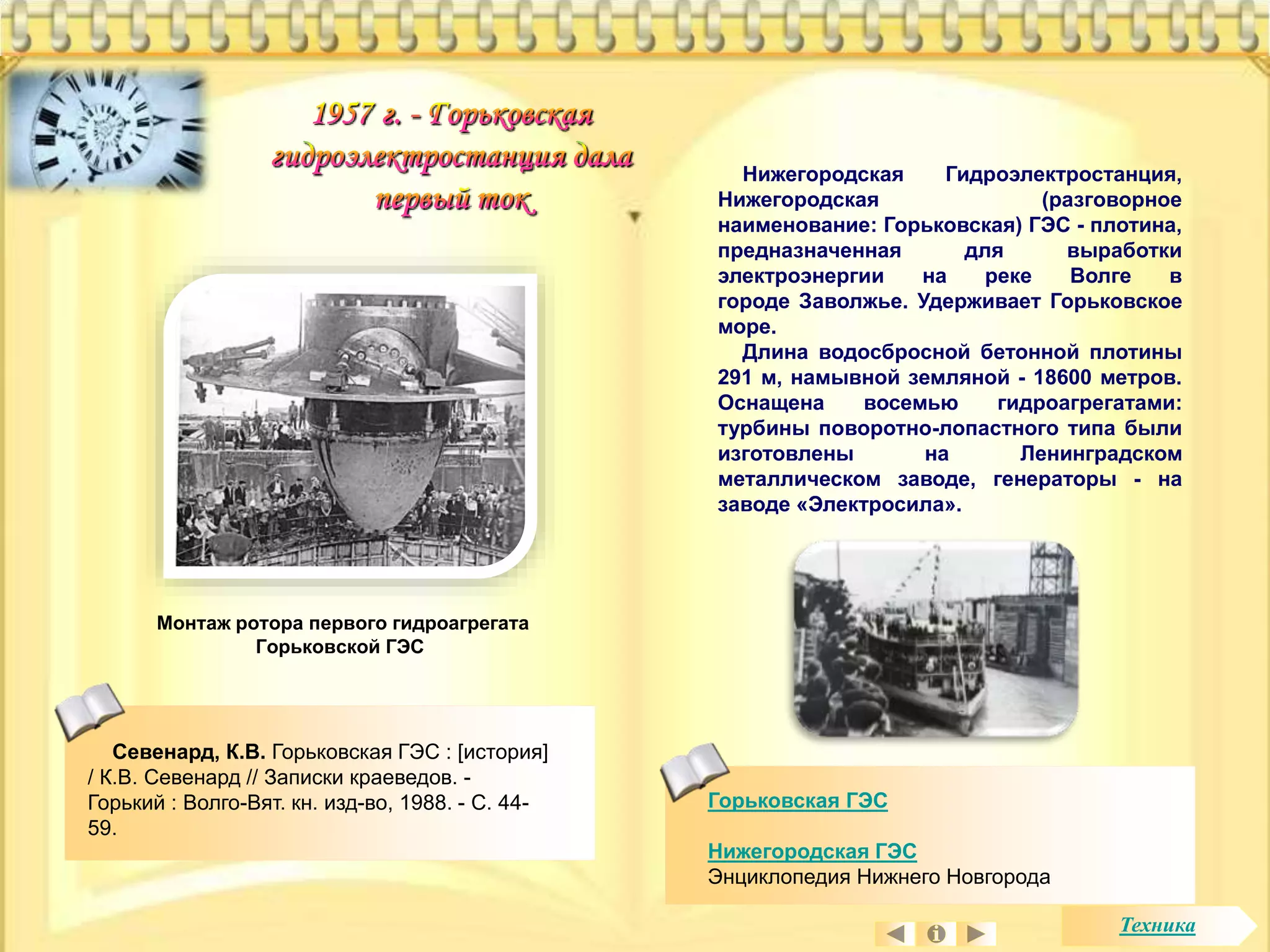 Горьковская ГЭС 
Нижегородская ГЭС 
Энциклопедия Нижнего Новгорода 
Монтаж ротора первого гидроагрегата 
Горьковской ГЭС 
Нижегородская Гидроэлектростанция, 
Нижегородская (разговорное 
наименование: Горьковская) ГЭС - плотина, 
предназначенная для выработки 
электроэнергии на реке Волге в 
городе Заволжье. Удерживает Горьковское 
море. 
Длина водосбросной бетонной плотины 
291 м, намывной земляной - 18600 метров. 
Оснащена восемью гидроагрегатами: 
турбины поворотно-лопастного типа были 
изготовлены на Ленинградском 
металлическом заводе, генераторы - на 
заводе «Электросила». 
Севенард, К.В. Горьковская ГЭС : [история] 
/ К.В. Севенард // Записки краеведов. - 
Горький : Волго-Вят. кн. изд-во, 1988. - С. 44- 
59. 
Техника 
 