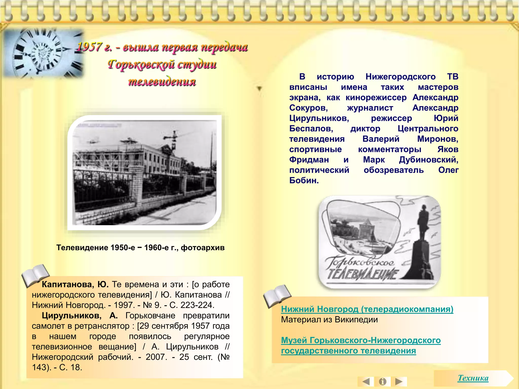 Капитанова, Ю. Те времена и эти : [о работе 
нижегородского телевидения] / Ю. Капитанова // 
Нижний Новгород. - 1997. - № 9. - С. 223-224. 
Цирульников, А. Горьковчане превратили 
самолет в ретранслятор : [29 сентября 1957 года 
в нашем городе появилось регулярное 
телевизионное вещание] / А. Цирульников // 
Нижегородский рабочий. - 2007. - 25 сент. (№ 
143). - С. 18. 
В историю Нижегородского ТВ 
вписаны имена таких мастеров 
экрана, как кинорежиссер Александр 
Сокуров, журналист Александр 
Цирульников, режиссер Юрий 
Беспалов, диктор Центрального 
телевидения Валерий Миронов, 
спортивные комментаторы Яков 
Фридман и Марк Дубиновский, 
политический обозреватель Олег 
Бобин. 
Нижний Новгород (телерадиокомпания) 
Материал из Википедии 
Музей Горьковского-Нижегородского 
государственного телевидения 
Телевидение 1950-е − 1960-е г., фотоархив 
Техника 
 