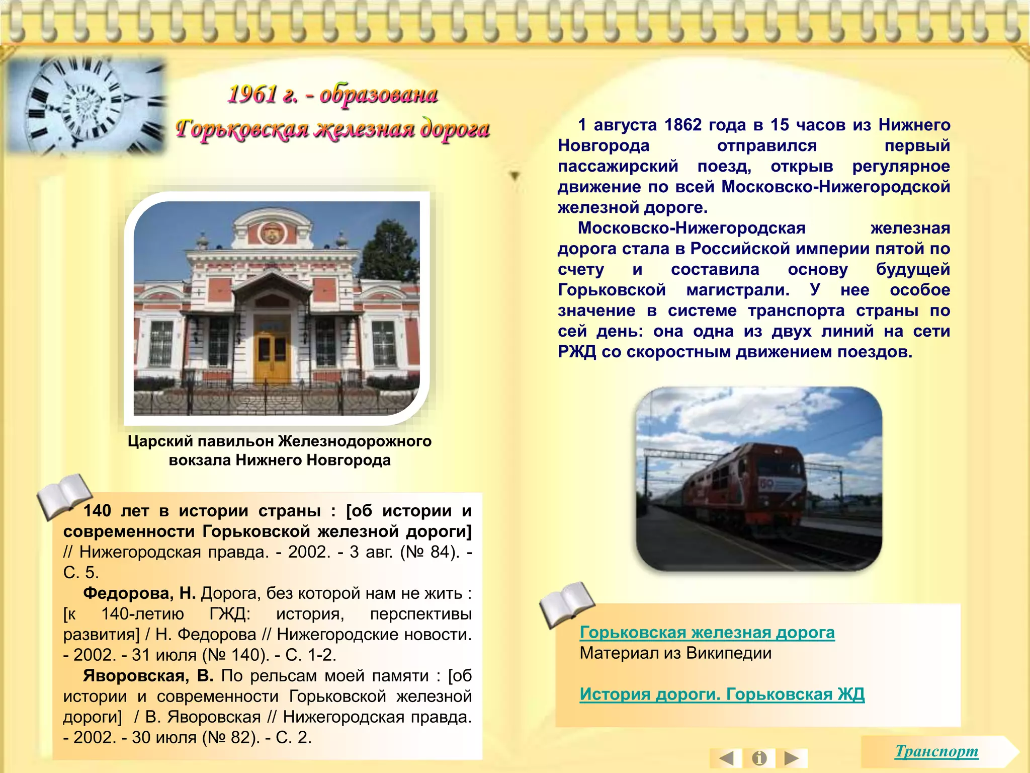 Горьковская железная дорога 
Материал из Википедии 
История дороги. Горьковская ЖД 
Царский павильон Железнодорожного 
вокзала Нижнего Новгорода 
140 лет в истории страны : [об истории и 
современности Горьковской железной дороги] 
// Нижегородская правда. - 2002. - 3 авг. (№ 84). - 
С. 5. 
Федорова, Н. Дорога, без которой нам не жить : 
[к 140-летию ГЖД: история, перспективы 
развития] / Н. Федорова // Нижегородские новости. 
- 2002. - 31 июля (№ 140). - С. 1-2. 
Яворовская, В. По рельсам моей памяти : [об 
истории и современности Горьковской железной 
дороги] / В. Яворовская // Нижегородская правда. 
- 2002. - 30 июля (№ 82). - С. 2. 
1 августа 1862 года в 15 часов из Нижнего 
Новгорода отправился первый 
пассажирский поезд, открыв регулярное 
движение по всей Московско-Нижегородской 
железной дороге. 
Московско-Нижегородская железная 
дорога стала в Российской империи пятой по 
счету и составила основу будущей 
Горьковской магистрали. У нее особое 
значение в системе транспорта страны по 
сей день: она одна из двух линий на сети 
РЖД со скоростным движением поездов. 
Транспорт 
 