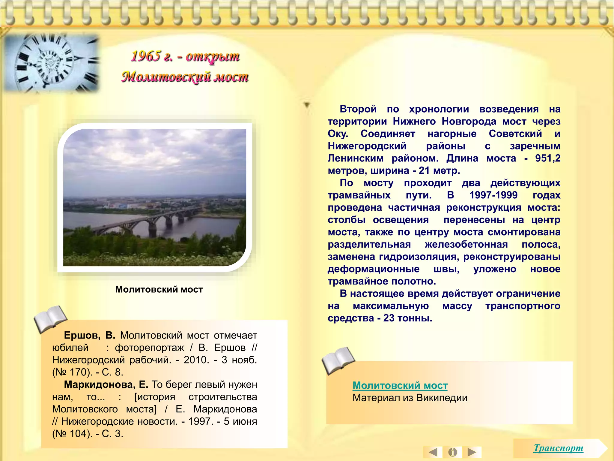 Второй по хронологии возведения на 
территории Нижнего Новгорода мост через 
Оку. Соединяет нагорные Советский и 
Нижегородский районы с заречным 
Ленинским районом. Длина моста - 951,2 
метров, ширина - 21 метр. 
По мосту проходит два действующих 
трамвайных пути. В 1997-1999 годах 
проведена частичная реконструкция моста: 
столбы освещения перенесены на центр 
моста, также по центру моста смонтирована 
разделительная железобетонная полоса, 
заменена гидроизоляция, реконструированы 
деформационные швы, уложено новое 
трамвайное полотно. 
В настоящее время действует ограничение 
на максимальную массу транспортного 
средства - 23 тонны. 
Молитовский мост 
Материал из Википедии 
Молитовский мост 
Ершов, В. Молитовский мост отмечает 
юбилей : фоторепортаж / В. Ершов // 
Нижегородский рабочий. - 2010. - 3 нояб. 
(№ 170). - С. 8. 
Маркидонова, Е. То берег левый нужен 
нам, то... : [история строительства 
Молитовского моста] / Е. Маркидонова 
// Нижегородские новости. - 1997. - 5 июня 
(№ 104). - С. 3. 
Транспорт 
 