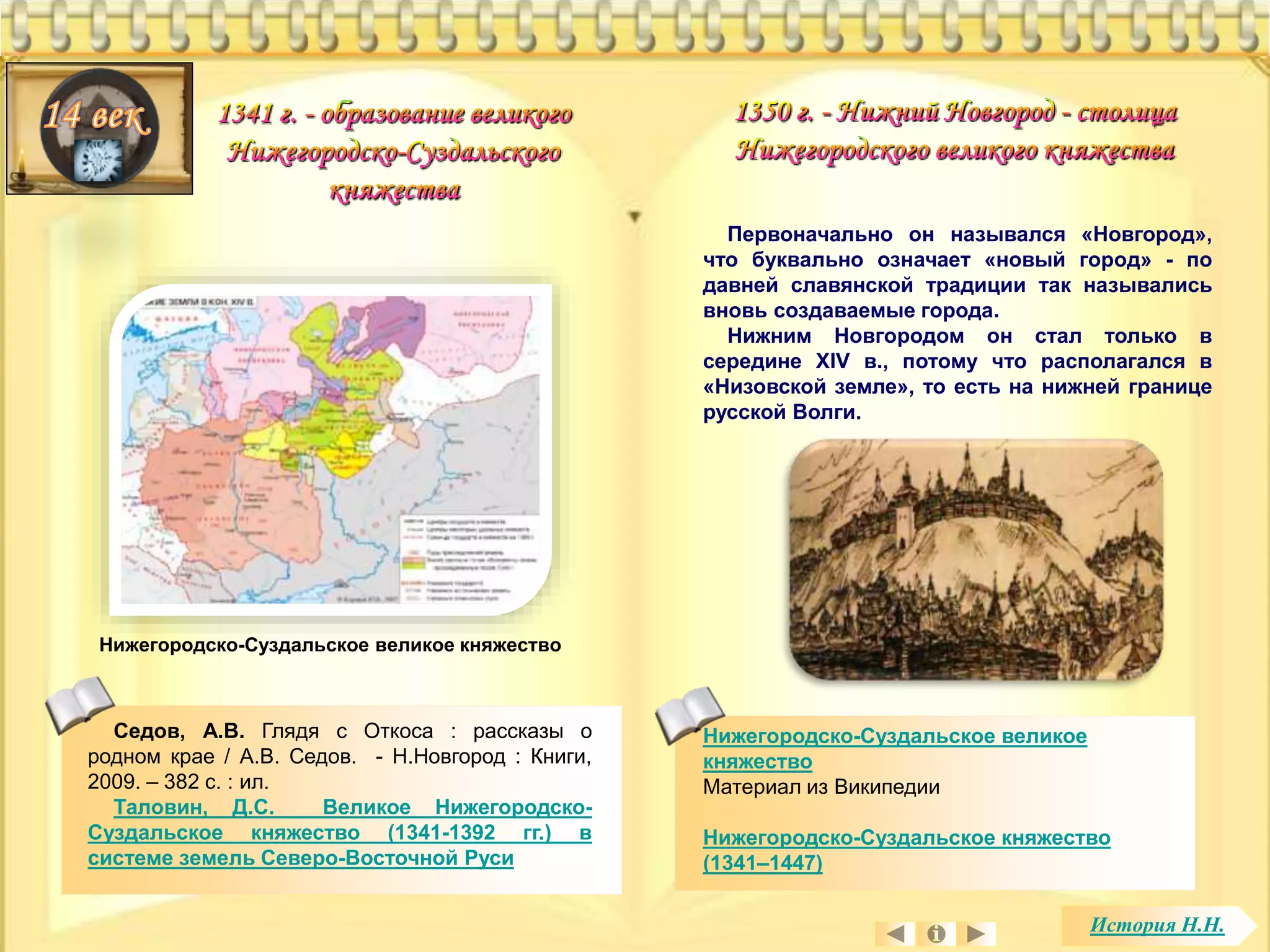 Нижегородско-Суздальское великое 
княжество 
Материал из Википедии 
Нижегородско-Суздальское княжество 
(1341–1447) 
Седов, А.В. Глядя с Откоса : рассказы о 
родном крае / А.В. Седов. - Н.Новгород : Книги, 
2009. – 382 с. : ил. 
Таловин, Д.С. Великое Нижегородско- 
Суздальское княжество (1341-1392 гг.) в 
системе земель Северо-Восточной Руси 
Первоначально он назывался «Новгород», 
что буквально означает «новый город» - по 
давней славянской традиции так назывались 
вновь создаваемые города. 
Нижним Новгородом он стал только в 
середине XIV в., потому что располагался в 
«Низовской земле», то есть на нижней границе 
русской Волги. 
Нижегородско-Суздальское великое княжество 
История Н.Н. 
 