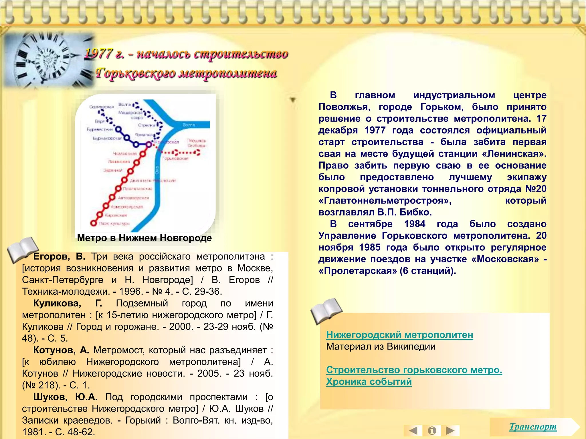 Егоров, В. Три века россiйскаго метрополитэна : 
[история возникновения и развития метро в Москве, 
Санкт-Петербурге и Н. Новгороде] / В. Егоров // 
Техника-молодежи. - 1996. - № 4. - С. 29-36. 
Куликова, Г. Подземный город по имени 
метрополитен : [к 15-летию нижегородского метро] / Г. 
Куликова // Город и горожане. - 2000. - 23-29 нояб. (№ 
48). - С. 5. 
Котунов, А. Метромост, который нас разъединяет : 
[к юбилею Нижегородского метрополитена] / А. 
Котунов // Нижегородские новости. - 2005. - 23 нояб. 
(№ 218). - С. 1. 
Шуков, Ю.А. Под городскими проспектами : [о 
строительстве Нижегородского метро] / Ю.А. Шуков // 
Записки краеведов. - Горький : Волго-Вят. кн. изд-во, 
1981. - С. 48-62. 
В главном индустриальном центре 
Поволжья, городе Горьком, было принято 
решение о строительстве метрополитена. 17 
декабря 1977 года состоялся официальный 
старт строительства - была забита первая 
свая на месте будущей станции «Ленинская». 
Право забить первую сваю в ее основание 
было предоставлено лучшему экипажу 
копровой установки тоннельного отряда №20 
«Главтоннельметростроя», который 
возглавлял В.П. Бибко. 
В сентябре 1984 года было создано 
Управление Горьковского метрополитена. 20 
ноября 1985 года было открыто регулярное 
движение поездов на участке «Московская» - 
«Пролетарская» (6 станций). 
Нижегородский метрополитен 
Материал из Википедии 
Строительство горьковского метро. 
Хроника событий 
Метро в Нижнем Новгороде 
Транспорт 
 