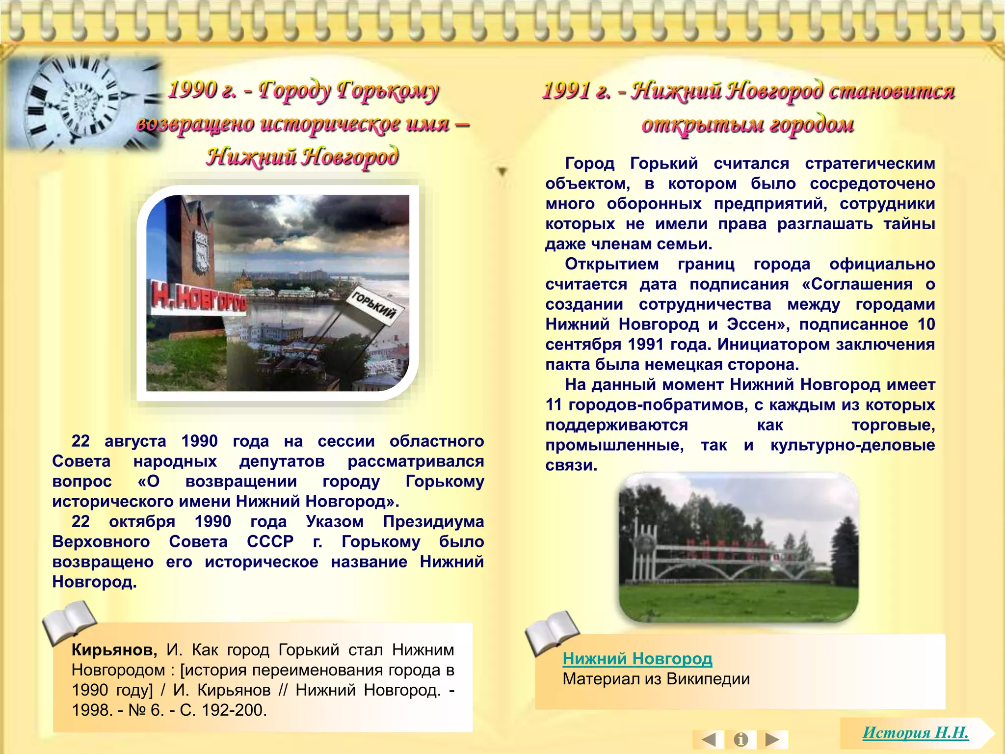 Кирьянов, И. Как город Горький стал Нижним 
Новгородом : [история переименования города в 
1990 году] / И. Кирьянов // Нижний Новгород. - 
1998. - № 6. - С. 192-200. 
Нижний Новгород 
Материал из Википедии 
22 августа 1990 года на сессии областного 
Совета народных депутатов рассматривался 
вопрос «О возвращении городу Горькому 
исторического имени Нижний Новгород». 
22 октября 1990 года Указом Президиума 
Верховного Совета СССР г. Горькому было 
возвращено его историческое название Нижний 
Новгород. 
Город Горький считался стратегическим 
объектом, в котором было сосредоточено 
много оборонных предприятий, сотрудники 
которых не имели права разглашать тайны 
даже членам семьи. 
Открытием границ города официально 
считается дата подписания «Соглашения о 
создании сотрудничества между городами 
Нижний Новгород и Эссен», подписанное 10 
сентября 1991 года. Инициатором заключения 
пакта была немецкая сторона. 
На данный момент Нижний Новгород имеет 
11 городов-побратимов, с каждым из которых 
поддерживаются как торговые, 
промышленные, так и культурно-деловые 
связи. 
История Н.Н. 
 