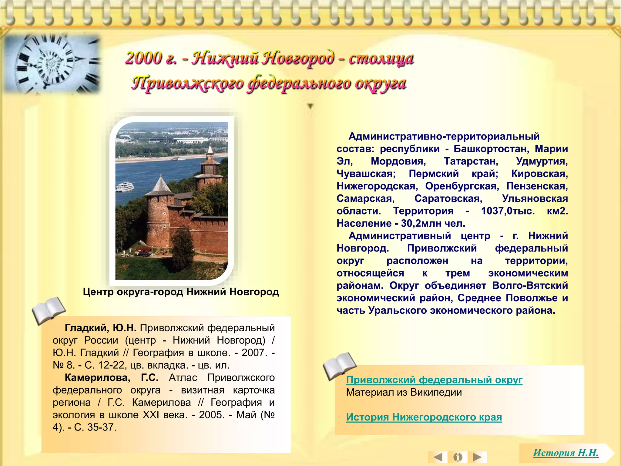 Административно-территориальный 
состав: республики - Башкортостан, Марии 
Эл, Мордовия, Татарстан, Удмуртия, 
Чувашская; Пермский край; Кировская, 
Нижегородская, Оренбургская, Пензенская, 
Самарская, Саратовская, Ульяновская 
области. Территория - 1037,0тыс. км2. 
Население - 30,2млн чел. 
Административный центр - г. Нижний 
Новгород. Приволжский федеральный 
округ расположен на территории, 
относящейся к трем экономическим 
районам. Округ объединяет Волго-Вятский 
экономический район, Среднее Поволжье и 
часть Уральского экономического района. 
Приволжский федеральный округ 
Материал из Википедии 
История Нижегородского края 
Центр округа-город Нижний Новгород 
История Н.Н. 
Гладкий, Ю.Н. Приволжский федеральный 
округ России (центр - Нижний Новгород) / 
Ю.Н. Гладкий // География в школе. - 2007. - 
№ 8. - С. 12-22, цв. вкладка. - цв. ил. 
Камерилова, Г.С. Атлас Приволжского 
федерального округа - визитная карточка 
региона / Г.С. Камерилова // География и 
экология в школе XXI века. - 2005. - Май (№ 
4). - С. 35-37. 
 
