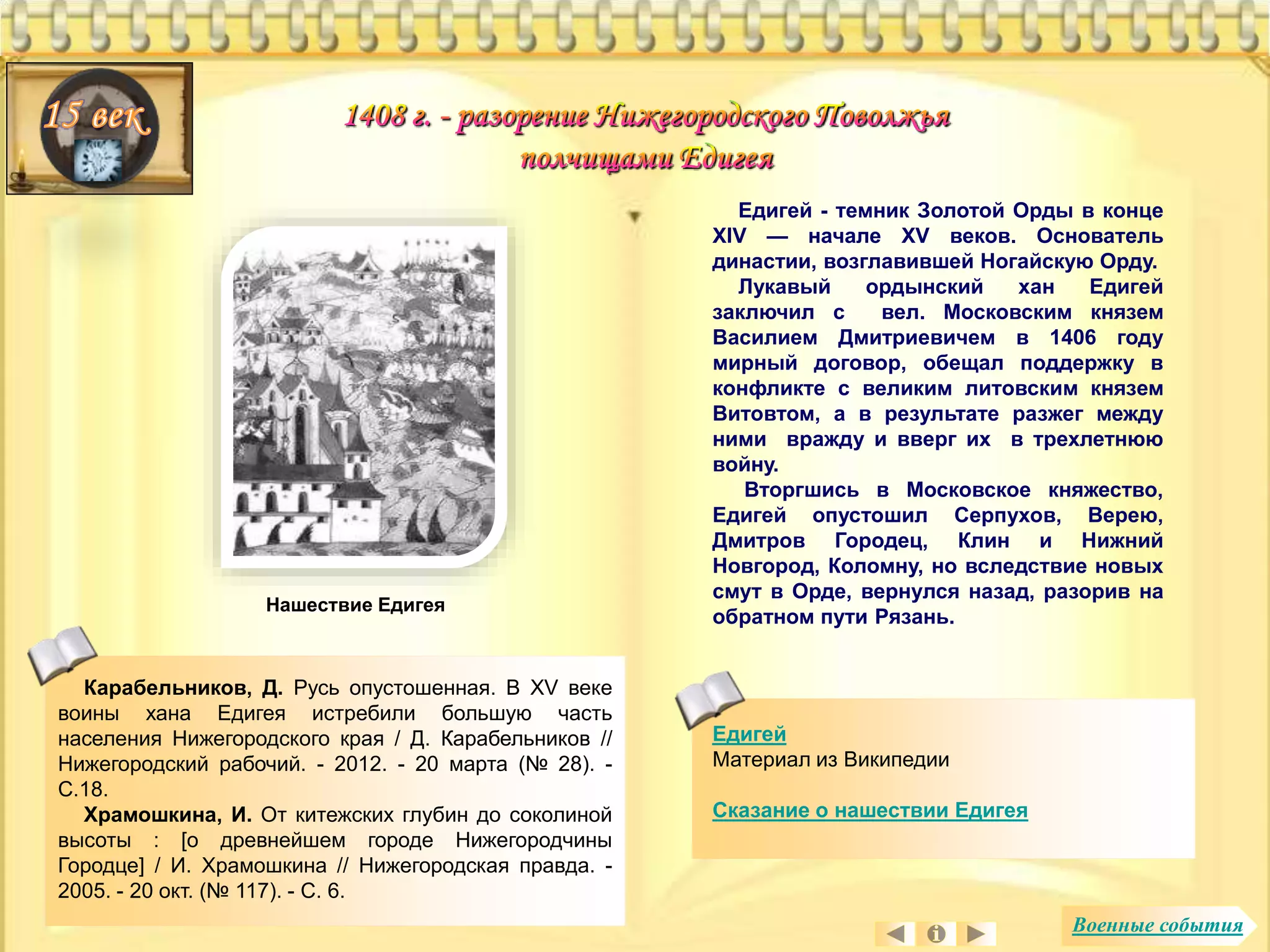 Едигей 
Материал из Википедии 
Сказание о нашествии Едигея 
Нашествие Едигея 
Карабельников, Д. Русь опустошенная. В XV веке 
воины хана Едигея истребили большую часть 
населения Нижегородского края / Д. Карабельников // 
Нижегородский рабочий. - 2012. - 20 марта (№ 28). - 
С.18. 
Храмошкина, И. От китежских глубин до соколиной 
высоты : [о древнейшем городе Нижегородчины 
Городце] / И. Храмошкина // Нижегородская правда. - 
2005. - 20 окт. (№ 117). - С. 6. 
Едигей - темник Золотой Орды в конце 
XIV — начале XV веков. Основатель 
династии, возглавившей Ногайскую Орду. 
Лукавый ордынский хан Едигей 
заключил с вел. Московским князем 
Василием Дмитриевичем в 1406 году 
мирный договор, обещал поддержку в 
конфликте с великим литовским князем 
Витовтом, а в результате разжег между 
ними вражду и вверг их в трехлетнюю 
войну. 
Вторгшись в Московское княжество, 
Едигей опустошил Серпухов, Верею, 
Дмитров Городец, Клин и Нижний 
Новгород, Коломну, но вследствие новых 
смут в Орде, вернулся назад, разорив на 
обратном пути Рязань. 
Военные события 
 