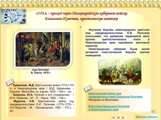 Крестьянская война под 
предводительством Емельяна Пугачёва 
Материал из Википедии 
Восстание Емельяна Пугачёва 
в Нижегородском крае 
Курмачева, М.Д. Крестьянская война 1773-1775 
гг. в Нижегородском крае / М.Д. Курмачева. - 
Горький : Волго-Вят. кн. изд-во, 1975. - 128 с. : ил. 
Лимонов, Ю.А. Пугачев и его сподвижники / 
Ю.А. Лимонов. - М. ; Л. : Наука, 1965. - 138 с. 
Муратов, Х.И. Крестьянская война под 
предводительством Е.И. Пугачева (1773-1775) / 
Х.И Муратов. - М. : Просвещение, 1980. - 175 с. : 
ил. 
Изучение борьбы нижегородских крестьян 
под предводительством Е.И. Пугачева 
показывает, что движение трудящихся масс 
против крепостнического гнета в 
Нижегородском крае приобрело массовый 
характер. 
Нижегородская губерния была зоной 
активной повстанческой борьбы против 
помещиков. 
Суд Пугачёва 
В. Перов, 1879 г. 
Военные события 
 
