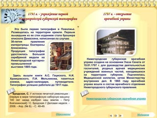 Это была первая типография в Поволжье. 
Размещалась на территории кремля. Первым 
вышедшим из ее стен изданием стала брошюра 
епископа Дамаскина, написанная по случаю 
30-летия правления 
императрицы Екатерины 
Алексеевны. 
Продукция типографии 
удостоилась Большой 
серебряной медали на 
Нижегородской кустарно- 
промышленной 
выставке 1885 года. 
Бродская, С. У истоков печатной революции : 
[первую в мире типографскую наборную машину 
140 лет назад изобрел наш земляк - Петр 
Княгининский] / С. Бродская // Деловая неделя. - 
2006. - Апр. (№ 8). - С. 48-49. 
Нижегородская губернская врачебная 
управа создана на основании Указа Сената от 
19.01.1797 г. для руководства деятельностью 
госпиталей, уездных врачей медицинских 
учреждений военных частей, находившихся 
на территории губернии. Подчинялась 
Медицинской коллегии, затем Министерству 
внутренних дел. В 1865 году врачебная 
управа вошла в состав врачебного отделения 
Нижегородского губернского правления. 
Нижегородская губернская врачебная управа 
Здесь вышли книги А.С. Гациского, Н.И. 
Храмцовского, П.И. Мельникова, памятные 
книжки, адрес-календари, путеводители. 
Типография успешно работала до 1917 года. 
Образование Медицина 
 