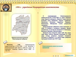 Филатов, Н.Ф. Нижегородское 
наместничество (1779-1796) / Н.Ф. Филатов // 
Нижегородский край: факты, события, люди. - Н. 
Новгород : Нижегор. гуманит. центр, 1994. - С. 
116-119. 
С учреждением Нижегородского 
наместничества (1779-1796 гг.) край пережил 
пору бурного расцвета. Именно тогда многие 
бывшие села (Семенов, Сергач, Горбатов, 
Лукоянов, Починки, Ардатов, Перевоз, 
Княгинино, Макарьев) стали уездными 
городами. 
Нижегородская губерния стала включать в 
себя 13 уездов и уездных городов. Кроме 
названных, в состав ее входили Н. Новгород, 
Балахна, Арзамас, Васильсурск. 
Каждый уезд получил свой герб. До этого 
герб имел только Нижний Новгород. В 1798 
году статус уездных городов потеряли 
Починки и Перевоз, и в таком виде губерния 
просуществовала до 1917 года. 
Нижегородское наместническое 
правление 
Административное деление 
Нижегородской губернии 
История Н.Н. 
 