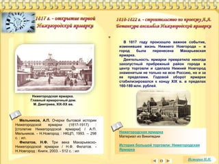 В 1817 году произошло важное событие, 
изменившее жизнь Нижнего Новгорода – в 
город была перенесена Макарьевская 
ярмарка. 
Деятельность ярмарки превратила некогда 
захолустный прибрежный район города в 
центр торговли и сделала Нижний Новгород 
знаменитым не только на всю Россию, но и за 
ее пределами. Годовой оборот ярмарки 
стабилизировался к концу XIX в. в пределах 
160-180 млн. рублей. 
Нижегородская ярмарка 
Материал из Википедии 
История большой торговли: Нижегородская 
Ярмарка 
Нижегородская ярмарка. 
Главный ярмарочный дом. 
М. Дмитриев, ХIХ-ХХ вв. 
Мельников, А.П. Очерки бытовой истории 
Нижегородской ярмарки (1817-1917) : 
[столетие Нижегородской ярмарки] / А.П. 
Мельников. - Н.Новгород : НКЦП, 1993. – 298 
с. : ил. 
Филатов, Н.Ф. Три века Макарьевско- 
Нижегородской ярмарки / Н.Ф. Филатов. - 
Н.Новгород : Книги, 2003. - 512 с. : ил 
История Н.Н. 
 