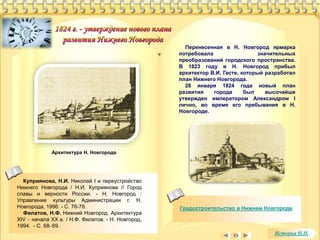 Градостроительство в Нижнем Новгороде 
Куприянова, Н.И. Николай I и переустройство 
Нижнего Новгорода / Н.И. Куприянова // Город 
славы и верности России. - Н. Новгород : 
Управление культуры Администрации г. Н. 
Новгорода, 1996. - С. 76-78. 
Филатов, Н.Ф. Нижний Новгород. Архитектура 
XIV – начала XX в. / Н.Ф. Филатов. - Н. Новгород, 
1994. - С. 68–69. 
Перенесенная в Н. Новгород ярмарка 
потребовала значительных 
преобразований городского пространства. 
В 1823 году в Н. Новгород прибыл 
архитектор В.И. Гесте, который разработал 
план Нижнего Новгорода. 
28 января 1824 года новый план 
развития города был высочайше 
утвержден императором Александром I 
лично, во время его пребывания в Н. 
Новгороде. 
Архитектура Н. Новгорода 
История Н.Н. 
 