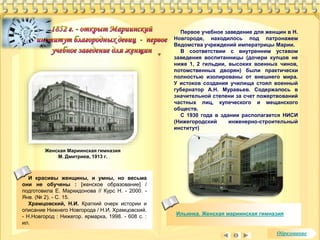 Ильинка. Женская мариинская гимназия 
Женская Мариинская гимназия 
М. Дмитриев, 1913 г. 
И красивы женщины, и умны, но весьма 
они не обучены : [женское образование] / 
подготовила Е. Маркидонова // Курс Н. - 2000. - 
Янв. (№ 2). - С. 15. 
Храмцовский, Н.И. Краткий очерк истории и 
описание Нижнего Новгорода / Н.И. Храмцовский. 
- Н.Новгород : Нижегор. ярмарка, 1998. - 608 с. : 
ил. 
Первое учебное заведение для женщин в Н. 
Новгороде, находилось под патронажем 
Ведомства учреждений императрицы Марии. 
В соответствии с внутренним уставом 
заведения воспитанницы (дочери купцов не 
ниже 1, 2 гильдии, высоких военных чинов, 
потомственных дворян) были практически 
полностью изолированы от внешнего мира. 
У истоков создания училища стоял военный 
губернатор А.Н. Муравьев. Содержалось в 
значительной степени за счет пожертвований 
частных лиц, купеческого и мещанского 
обществ. 
С 1930 года в здании располагается НИСИ 
(Нижегородский инженерно-строительный 
институт) 
Образование 
 