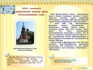 Храм Всемилостивейшего Спаса 
в Нижнем Новгороде 
Храм Всемилостивого Спаса - православный 
храм в Нижнем Новгороде. Заложен в память 
чудесного спасения семьи императора 
Александра III 17 октября 1888 года при крушении 
поезда на Курско-Харьковской железной дороге. 
7 июня 1899 года Преосвященный 
Владимир, епископ Нижегородский и 
Арзамасский, заложил первый камень в 
основание церкви. Храм был заложен спустя 
девять лет после произошедшей 
железнодорожной катастрофы в память уже не 
только о чудесном спасении царской семьи, но и 
для «увековечения памяти Царя-миротворца, в 
Бозе почившего Александра III», скончавшегося 20 
октября 1894 года. 
Проект храма в древнерусском стиле XVII века 
выполнен Санкт-Петербургским академиком 
архитектуры А.М. Кочетовым по типу церкви 
подмосковного села Останкина. Вместимость - 
1700 человек. 
Храм Всемилостивого Спаса 
Материал из Википедии 
Дегтева, О.В. Храм Всемилостивого Спаса в 
Нижнем Новгороде / О.В. Дегтева. – Н. 
Новгород. : Нижегородская епархия при 
Вознесенском Печерском монастыре, 2010. - 
224 с. 
Религия 
 