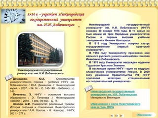 Нижегородский государственный 
университет им. Н.И. Лобачевского 
Материал из Википедии 
Образование и наука Нижегородского 
края в годы НЭПа 
Нижегородский государственный 
университет им. Н.И. Лобачевского 
Нижегородский государственный 
университет им. Н.И. Лобачевского (ННГУ) 
основан 30 января 1916 года. В то время он 
был одним из трех Народных университетов 
России и первым высшим учебным 
заведением в Нижнем Новгороде. 
В 1918 году Университет получил статус 
государственного (первый советский 
университет). 
В 1956 году Университету присвоено имя 
великого русского ученого-математика Николая 
Ивановича Лобачевского. 
В 1976 году Университет награжден орденом 
Трудового Красного Знамени. 
В настоящее время ННГУ - один из ведущих 
классических университетов России. В 2009 
году решением Правительства РФ ННГУ 
присвоена категория «Национальный 
исследовательский университет». 
Демашова, Ю.А. Строительство 
университетского городка : [история ННГУ им. 
Лобачевского] / Ю.А. Демашова // Нижегородский 
музей. - 2007. - № 14. - С. 145-149. - Библиогр.: с. 
149 
Печенева, Э. ННГУ - локомотив высшего 
образования / Э. Печенева // Нижегородские 
новости. - 2010. - 7 апр. (№ 60). - С. 14. 
Хохлов, А.Ф. Университет, рожденный трижды: 
История создания и становления Нижегородского 
университета / А.Ф. Хохлов. - Н. Новгород : ННГУ, 
2001. - 377 с. Образование 
 