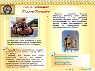 Памятник основателю Нижнего 
Новгорода Великому князю Юрию 
Всеволодовичу и его духовному 
наставнику святителю Симону. Общая 
высота памятника - 7,5 метра. По задумке, 
фигуры должны восприниматься как 
идущие от православного храма 
навстречу посетителям Кремля. 
Великий князь Юрий Всеволдович в устье 
Оки, на слиянии ее с Волгой, заложил новый 
город, который назвал Нижним Новгородом 
Галай, Ю. Кто же основал Нижний Новгород? / 
Ю. Галай // Красный Сормович : [архив]. - 2001. - 6 
сент. (№ 99). 
Карпенко, В.Ф. Великий князь Георгий 
Всеволодович, 1189-1238 / В.Ф. Карпенко. - 
Н.Новгород : Университетская кн., 2004. - 80 с. : ил. 
Кузнецов, А. Кто был первым? : [различные 
версии основания Нижнего Новгорода] / А. 
Кузнецов // Аргументы и факты - Нижний Новгород. 
- 2006. - 6-12 сент. (№ 36). - С. 4. 
Первые сведения об истории 
Нижегородской области 
Юрий Всеволодович 
Материал из Википедии 
История Н.Н. 
 