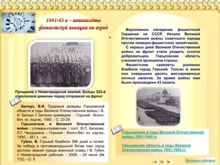 Вероломное нападение фашистской 
Германии на СССР. Начало Великой 
Отечественной войны советского народа 
против немецко-фашистских захватчиков. 
С первых дней Великой Отечественной 
войны на фронт стали уходить тысячи 
добровольцев. Горьковская область 
становится арсеналом страны. 
Фашистские самолеты усиленно 
бомбили город Горький. Только в июне 
они совершили десять массированных 
ночных налетов. За время войны ими 
было произведено 43 налета. 
Белоус, В.И. Трудовые резервы Горьковской 
области в годы Великой Отечественной войны / В. 
И. Белоус // Записки краеведов . - Горький : Волго- 
Вят. кн. изд-во, 1985. - С. 23-28. 
Горьковчане в Великой Отечественной 
войне : словарь-справочник / сост. В.П. Киселев, 
Л.Г. Чандырина. - Горький : Волго-Вят. кн. изд-во, 
1990. - 351 с. : ил. 
Губин, В. Горький бомбили 596 дней и ночей. 
За победу в противовоздушной битве наш город 
достоин звания города воинской славы / В. Губин 
// Нижегородский рабочий. - 2008. - 24 июня (№ 
112). - С. 5. 
Горьковчане в годы Великой Отечественной 
войны 1941-1945 гг. 
Горьковская область в годы Великой 
Отечественной войны 1941-1945 гг. 
Прощание с Нижегородской землей. Бойцы 322-й 
стрелковой дивизии перед отправкой на фронт 
Военные события 
 