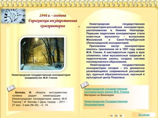 Нижегородская государственная 
консерватория имени М.И. Глинки 
Материал из Википедии 
Нижегородская Государственная 
Консерватория 
Белова, И. «Король инструментов» 
полвека радует нижегородцев : 
[Нижегородская консерватория имени М.И. 
Глинки] / И. Белова // День города. - 2011. - 
27 апр.- 3 мая (№ 29). - С. 14. 
Нижегородская государственная 
консерватория-российская консерватория, 
расположенная в Нижнем Новгороде. 
Первыми педагогами консерватории стали 
известные музыканты - выпускники 
Московской и Санкт-Петербургской 
(Ленинградской) консерваторий. 
Признанием заслуг консерватории 
явилось присвоение ей в 1957 году имени 
М.И. Глинки. К шестидесятым годам в вузе 
сложились свои музыкальные традиции и 
педагогические школы, создана система 
послевузовского образования. 
Нижегородская государственная 
консерватория сегодня - это динамично 
развивающийся современный российский 
вуз, крупный образовательный, научный и 
культурный центр Поволжья. 
Нижегородская государственная консерватория 
(академия) им. М.И. Глинки 
Культура 
 