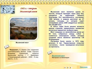 Мызинский мост является одним из 
мостов, который проходит через реку Оку, 
находится на территории Нижнего 
Новгорода. Его протяженность составляет 
1006 метров, а ширина достигает до 27 
метров, площадь по которой ездят 
автомобили равна 2200 квадратных метров, 
вес 235.000 тонн. 
В 1970-х годах было решено возвести 
данное строение, предлагалось множество 
различных вариантов, выбрали один. 
Мост сооружен из железобетона весом до 
60 тонн, собранных между собой и 
склеенных эпоксидным клеем, автором 
создания моста является архитектор Г.В 
Огородников. 
Постройка была начата в 1972 году, 
длилась 9 лет. Торжественное открытие 
состоялось после проведения испытания 
на прочность. 
Мызинский мост 
Материал из Википедии 
Мызинский мост 
Федорович, Г. Берега Оки соединили 
тысячеметровой балкой. Глава Горького 
Владимир Ерехинский гордился 
Мызинским мостом / Г. Федорович 
// Нижегородский рабочий. - 2009. - 8 апр. 
(№ 61). - С. 9. 
Транспорт 
 