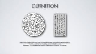 DEFINITION 
Pattern poetry by Dick Higgins "visual poetry from before the twentieth century but in any Western literature".+ 
One hears it said that there are, perhaps, one hundred pattern poems. + 
But everyone who knows any of them seems to know a different hundred from everyone else.+ 
 