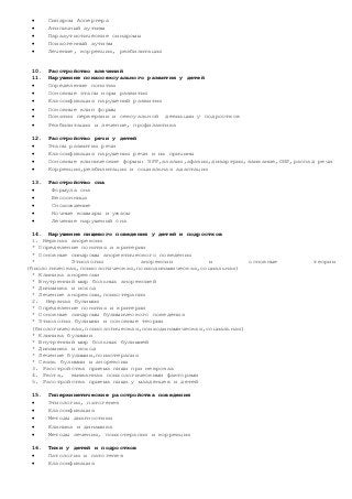  Синдром Аспергера
 Атипичный аутизм
 Парааутистические синдромы
 Психогенный аутизм
 Лечение, коррекция, реабилитация
10. Расстройство влечений
11. Нарушение психосексуального развития у детей
 Определение понятия
 Основные этапы норм развития
 Классификация нарушений развития
 Основные клин формы
 Понятия перверзии и сексуальной девиации у подростков
 Реабилитация и лечение, профилактика
12. Расстройство речи у детей
 Этапы развития речи
 Классификация нарушения речи и их причины
 Основные клинические формы: ЗРР,алалия,афазия,дизартрия,заикание,ОНР,распад речи
 Коррекция,реабилитация и социальная адаптация
13. Расстройство сна
 Формула сна
 Бессонница
 Снохождение
 Ночные кошмары и ужасы
 Лечение нарушений сна
14. Нарушение пищевого поведения у детей и подростков
1. Нервная анорексия
* Определение понятия и критерии
* Основные синдромы аноректического поведения
* Этиология анорексии и основные теории
(биологическая,психологическая,психодинамическая,социальная)
* Клиника анорексии
* Внутренний мир больных анорексией
* Динамика и исход
* Лечение анорексии,психотерапия
2. Нервная булимия
* Определение понятия и критерии
* Основные синдромы булимического поведения
* Этиология булимии и основные теории
(биологическая,психологическая,психодинамическая,социальная)
* Клиника булимии
* Внутренний мир больных булимией
* Динамика и исход
* Лечение булимии,психотерапия
* Связь булимии и анорексии
3. Расстройства приема пищи при неврозах
4. Рвота, вызванная психологическими факторами
5. Расстройства приема пищи у младенцев и детей
15. Гиперкинетические расстройства поведения
 Этиология, патогенез
 Классификация
 Методы диагностики
 Клиника и динамика
 Методы лечения, психотерапия и коррекция
16. Тики у детей и подростков
 Патология и патогенез
 Классификация
 