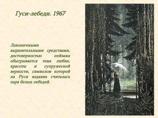 Гуси-лебеди. 1967 
Лаконичными 
выразительными средствами, 
достоверностью пейзажа 
обыгрывается тема любви, 
красоты и супружеской 
верности, символом которой 
на Руси издавна считалась 
пара белых лебедей. 
 