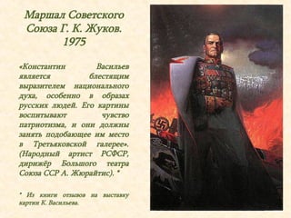 Маршал Советского 
Союза Г. К. Жуков. 
1975 
«Константин Васильев 
является блестящим 
выразителем национального 
духа, особенно в образах 
русских людей. Его картины 
воспитывают чувство 
патриотизма, и они должны 
занять подобающее им место 
в Третьяковской галерее». 
(Народный артист РСФСР, 
дирижёр Большого театра 
Союза ССР А. Жюрайтис). * 
* Из книги отзывов на выставку 
картин К. Васильева. 
 