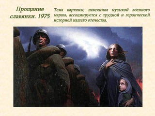 Прощание 
славянки. 1975 
Тема картины, навеянная музыкой военного 
марша, ассоциируется с трудной и героической 
историей нашего отечества. 
 