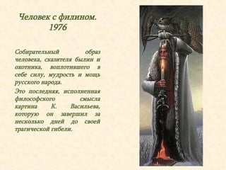 Человек с филином. 
1976 
Собирательный образ 
человека, сказителя былин и 
охотника, воплотившего в 
себе силу, мудрость и мощь 
русского народа. 
Это последняя, исполненная 
философского смысла 
картина К. Васильева, 
которую он завершил за 
несколько дней до своей 
трагической гибели. 
 