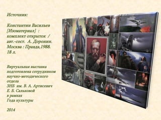 Источник: 
Константин Васильев 
[Изоматериал] : 
комплект открыток / 
авт.-сост. А. Доронин. 
Москва : Правда,1988. 
18 л. 
Виртуальная выставка 
подготовлена сотрудником 
научно-методического 
отдела 
ЗНБ им. В. А. Артисевич 
Е. Б. Сальковой 
в рамках 
Года культуры 
2014 
