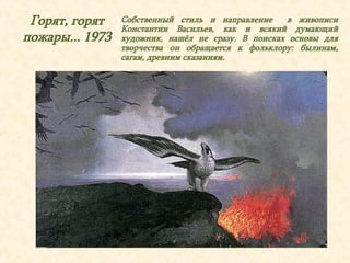 Горят, горят 
пожары... 1973 
Собственный стиль и направление в живописи 
Константин Васильев, как и всякий думающий 
художник, нашёл не сразу. В поисках основы для 
творчества он обращается к фольклору: былинам, 
сагам, древним сказаниям. 
 