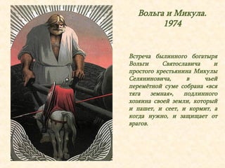Вольга и Микула. 
1974 
Встреча былинного богатыря 
Вольги Святославича и 
простого крестьянина Микулы 
Селяниновича, в чьей 
перемётной суме собрана «вся 
тяга земная», подлинного 
хозяина своей земли, который 
и пашет, и сеет, и кормит, а 
когда нужно, и защищает от 
врагов. 
 