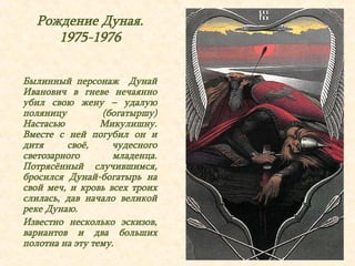 Рождение Дуная. 
1975-1976 
Былинный персонаж Дунай 
Иванович в гневе нечаянно 
убил свою жену – удалую 
поляницу (богатыршу) 
Настасью Микулишну. 
Вместе с ней погубил он и 
дитя своё, чудесного 
светозарного младенца. 
Потрясённый случившимся, 
бросился Дунай-богатырь на 
свой меч, и кровь всех троих 
слилась, дав начало великой 
реке Дунаю. 
Известно несколько эскизов, 
вариантов и два больших 
полотна на эту тему. 
 