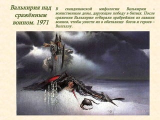 Валькирия над 
сражённым 
воином. 1971 
В скандинавской мифологии Валькирии - 
воинственные девы, дарующие победу в битвах. После 
сражения Валькирии отбирали храбрейших из павших 
воинов, чтобы унести их в обиталище богов и героев – 
Валгаллу. 
 
