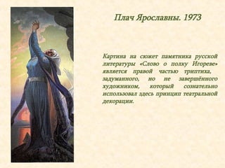 Плач Ярославны. 1973 
Картина на сюжет памятника русской 
литературы «Слово о полку Игореве» 
является правой частью триптиха, 
задуманного, но не завершённого 
художником, который сознательно 
использовал здесь принцип театральной 
декорации. 
 