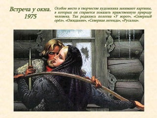 Встреча у окна. 
1975 
Особое место в творчестве художника занимают картины, 
в которых он старается показать нравственную природу 
человека. Так родились полотна «У ворот», «Северный 
орёл», «Ожидание», «Северная легенда», «Русалка». 
 