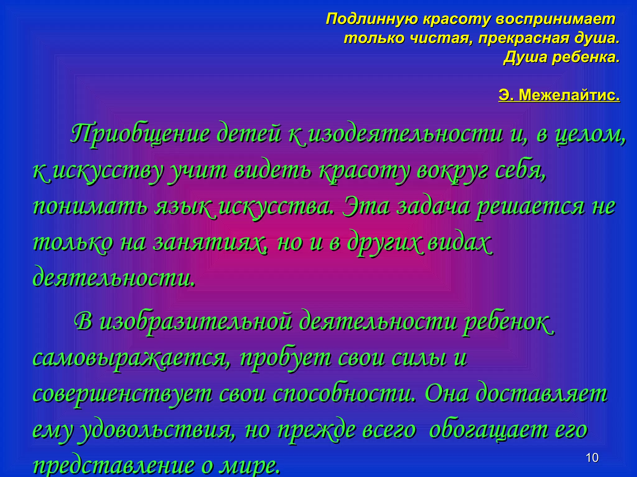 ППооддллииннннууюю ккрраассооттуу ввооссппррииннииммааеетт 
ттооллььккоо ччииссттааяя,, ппррееккрраассннааяя ддуушшаа.. 
ДДуушшаа ррееббееннккаа.. 
ЭЭ.. ММеежжееллааййттиисс.. 
ППррииооббщщееннииее ддееттеейй кк ииззооддееяяттееллььннооссттии ии,, вв ццееллоомм,, 
кк ииссккууссссттввуу ууччиитт ввииддееттьь ккрраассооттуу ввооккрруугг ссееббяя,, 
ппооннииммааттьь яяззыыкк ииссккууссссттвваа.. ЭЭттаа ззааддааччаа рреешшааееттссяя ннее 
ттооллььккоо ннаа ззаанняяттиияяхх,, нноо ии вв ддррууггиихх ввииддаахх 
ддееяяттееллььннооссттии.. 
1100 
ВВ ииззооббррааззииттееллььнноойй ддееяяттееллььннооссттии ррееббеенноокк 
ссааммооввыырраажжааееттссяя,, ппррооббууеетт ссввооии ссииллыы ии 
ссооввеерршшееннссттввууеетт ссввооии ссппооссооббннооссттии.. ООннаа ддооссттааввлляяеетт 
ееммуу ууддооввооллььссттввиияя,, нноо ппрреежжддее ввссееггоо ооббооггаащщааеетт ееггоо 
ппррееддссттааввллееннииее оо ммииррее.. 
 