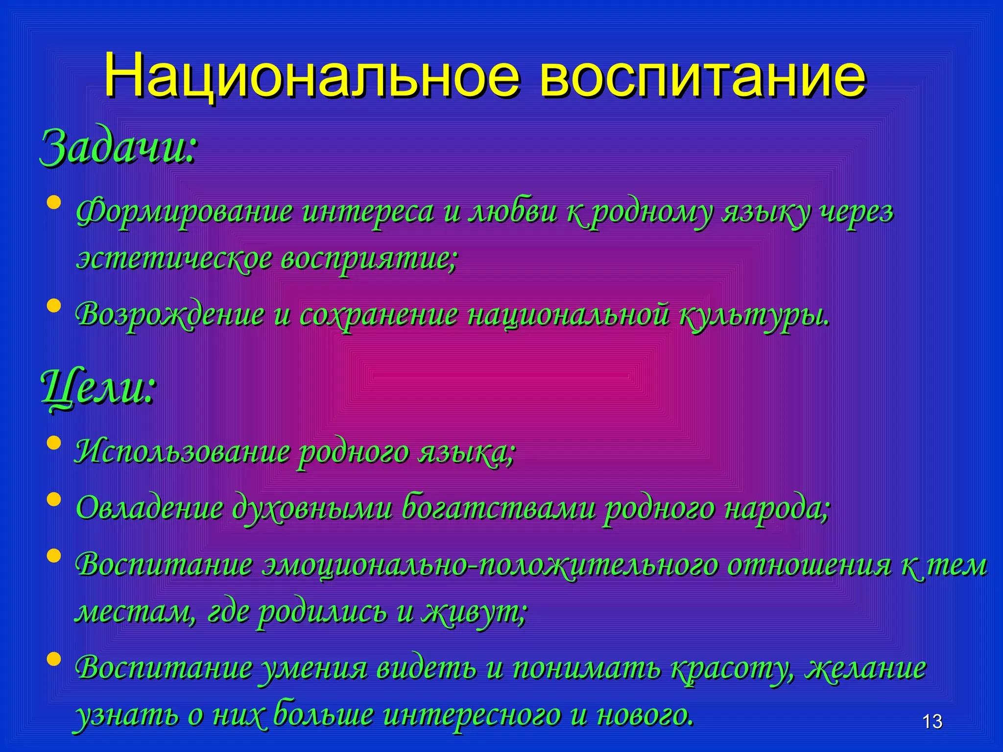 ННааццииооннааллььннооее ввооссппииттааннииее 
ЗЗааддааччии:: 
• ФФооррммииррооввааннииее ииннттеерреессаа ии ллююббввии кк ррооддннооммуу яяззыыккуу ччеерреезз 
ээссттееттииччеессккооее ввооссппрриияяттииее;; 
• ВВооззрроожжддееннииее ии ссооххррааннееннииее ннааццииооннааллььнноойй ккууллььттууррыы.. 
ЦЦееллии:: 
• ИИссппооллььззооввааннииее ррооддннооггоо яяззыыккаа;; 
• ООввллааддееннииее ддууххооввнныыммии ббооггааттссттввааммии ррооддннооггоо ннааррооддаа;; 
• ВВооссппииттааннииее ээммооццииооннааллььнноо--ппооллоожжииттееллььннооггоо ооттнноошшеенниияя кк ттеемм 
ммеессттаамм,, ггддее ррооддииллииссьь ии жжииввуутт;; 
• ВВооссппииттааннииее ууммеенниияя ввииддееттьь ии ппооннииммааттьь ккрраассооттуу,, жжееллааннииее 
ууззннааттьь оо нниихх ббооллььшшее ииннттеерреессннооггоо ии ннооввооггоо.. 
1133 
 