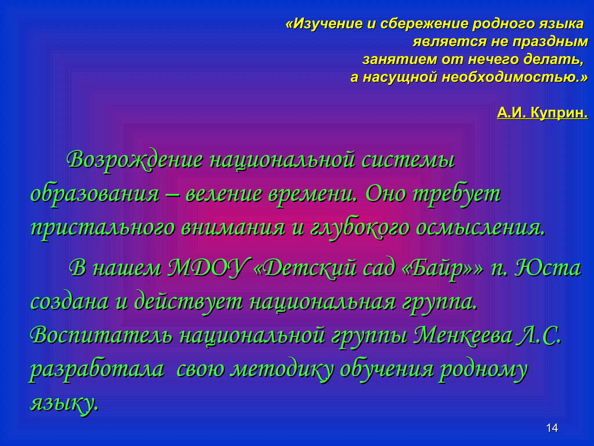 «ИИззууччееннииее ии ссббеерреежжееннииее ррооддннооггоо яяззыыккаа 
яяввлляяееттссяя ннее ппрраазздднныымм 
ззаанняяттииеемм оотт ннееччееггоо ддееллааттьь,, 
аа ннаассуущщнноойй ннееооббххооддииммооссттььюю..» 
АА..ИИ.. ККууппрриинн.. 
1144 
ВВооззрроожжддееннииее ннааццииооннааллььнноойй ссииссттееммыы 
ооббррааззоовваанниияя –– ввееллееннииее ввррееммееннии.. ООнноо ттррееббууеетт 
ппррииссттааллььннооггоо ввннииммаанниияя ии ггллууббооккооггоо ооссммыыссллеенниияя.. 
ВВ ннаашшеемм ММДДООУУ «ДДееттссккиийй ссаадд «ББааййрр»» пп.. ЮЮссттаа 
ссооззддааннаа ии ддееййссттввууеетт ннааццииооннааллььннааяя ггррууппппаа.. 
ВВооссппииттааттеелльь ннааццииооннааллььнноойй ггррууппппыы ММееннккеееевваа ЛЛ..СС.. 
ррааззррааббооттааллаа ссввооюю ммееттооддииккуу ооббууччеенниияя ррооддннооммуу 
яяззыыккуу.. 
 