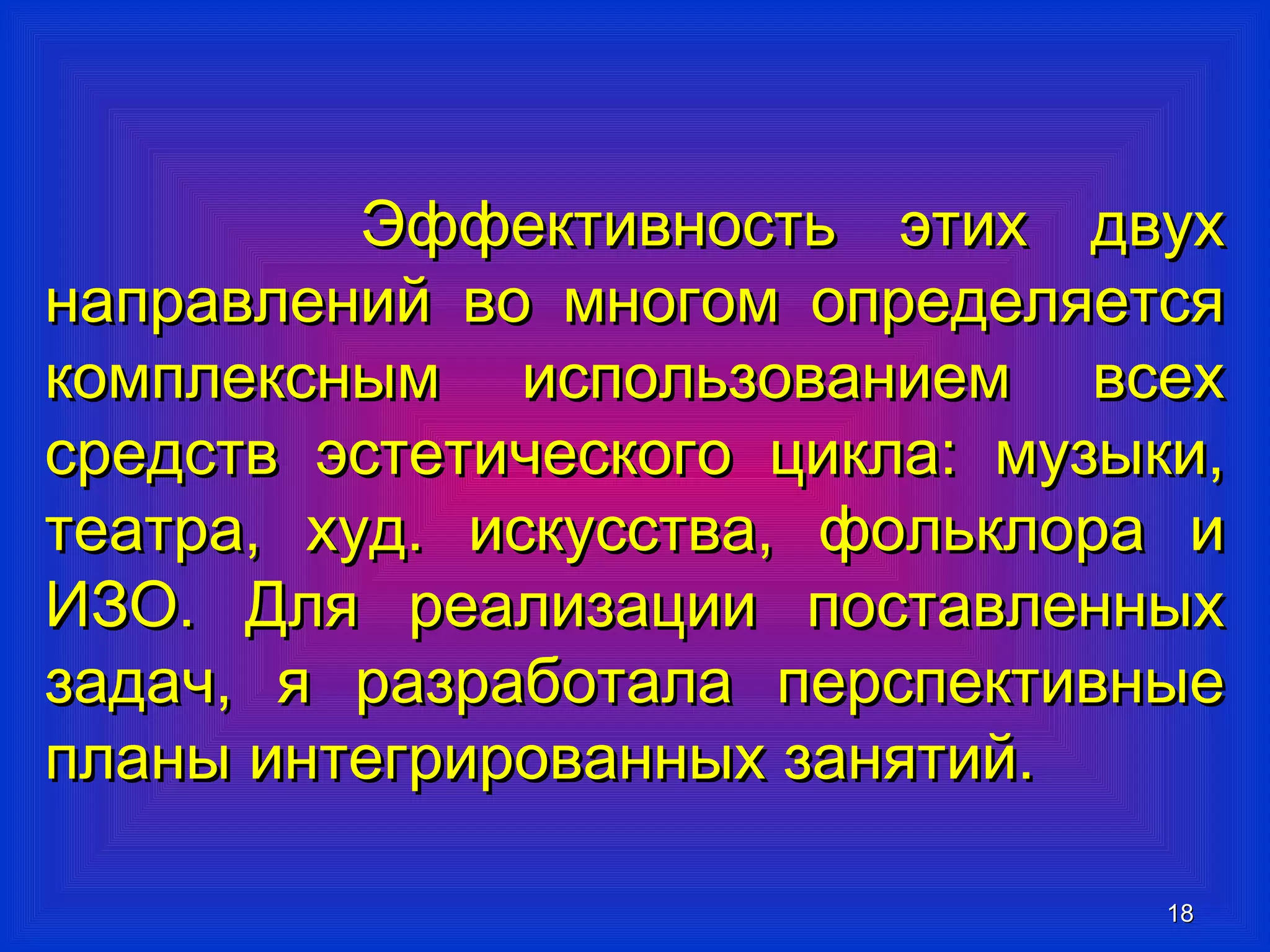ЭЭффффееккттииввннооссттьь ээттиихх ддввуухх 
ннааппррааввллеенниийй ввоо ммннооггоомм ооппррееддеелляяееттссяя 
ккооммппллеекксснныымм ииссппооллььззооввааннииеемм ввссеехх 
ссррееддссттвв ээссттееттииччеессккооггоо ццииккллаа:: ммууззыыккии,, 
ттееааттрраа,, ххуудд.. ииссккууссссттвваа,, ффооллььккллоорраа ии 
ИИЗЗОО.. ДДлляя ррееааллииззааццииии ппооссттааввллеенннныыхх 
ззааддаачч,, яя ррааззррааббооттааллаа ппееррссппееккттииввнныыее 
ппллаанныы ииннттееггрриирроовваанннныыхх ззаанняяттиийй.. 
1188 
 