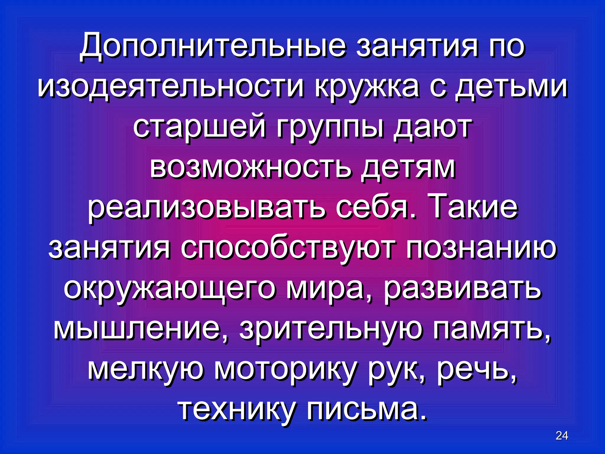 Дополнительные ззаанняяттиияя ппоо 
ииззооддееяяттееллььннооссттии ккрруужжккаа сс ддееттььммии 
ссттаарршшеейй ггррууппппыы ддааюютт 
ввооззммоожжннооссттьь ддееттяямм 
ррееааллииззооввыыввааттьь ссееббяя.. ТТааккииее 
ззаанняяттиияя ссппооссооббссттввууюютт ппооззннааннииюю 
ооккрруужжааюющщееггоо ммиирраа,, ррааззввииввааттьь 
ммыышшллееннииее,, ззррииттееллььннууюю ппааммяяттьь,, 
ммееллккууюю ммооттооррииккуу рруукк,, ррееччьь,, 
ттееххннииккуу ппииссььммаа.. 
2244 
 