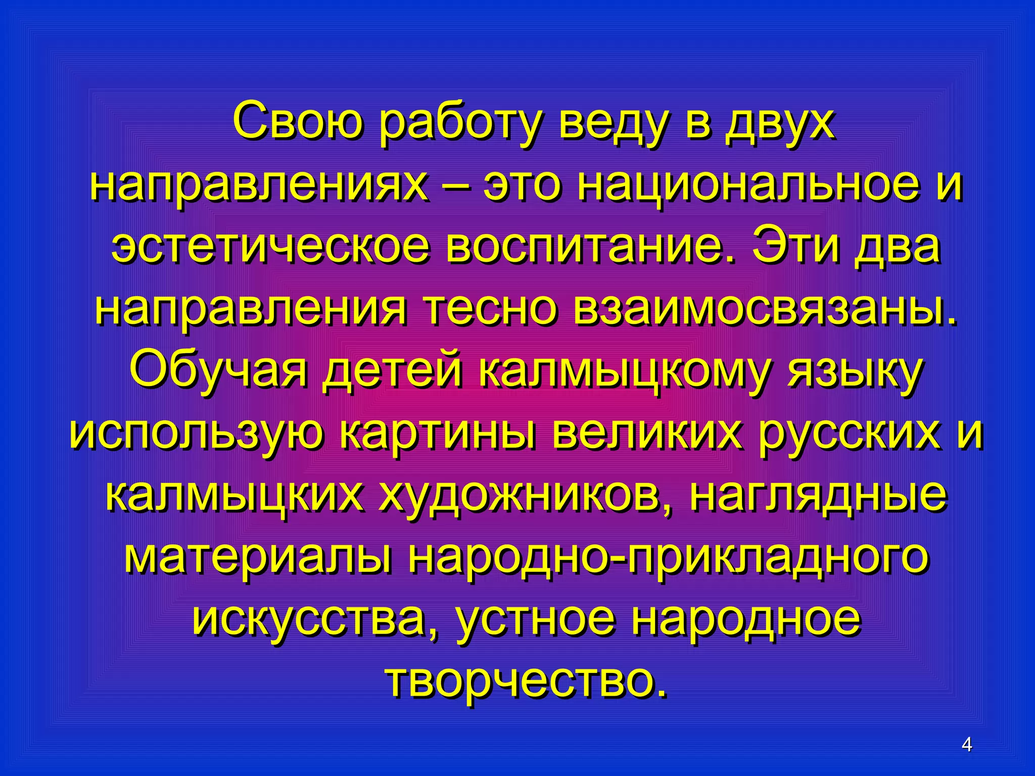 44 
ССввооюю ррааббооттуу ввееддуу вв ддввуухх 
ннааппррааввллеенниияяхх –– ээттоо ннааццииооннааллььннооее ии 
ээссттееттииччеессккооее ввооссппииттааннииее.. ЭЭттии ддвваа 
ннааппррааввллеенниияя ттеесснноо ввззааииммооссввяяззаанныы.. 
ООббууччааяя ддееттеейй ккааллммыыццккооммуу яяззыыккуу 
ииссппооллььззууюю ккааррттиинныы ввееллииккиихх ррууссссккиихх ии 
ккааллммыыццккиихх ххууддоожжннииккоовв,, ннаагглляядднныыее 
ммааттееррииааллыы ннаарроодднноо--ппррииккллааддннооггоо 
ииссккууссссттвваа,, ууссттннооее ннааррооддннооее 
ттввооррччеессттввоо.. 
 