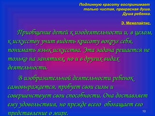 ППооддллииннннууюю ккрраассооттуу ввооссппррииннииммааеетт 
ттооллььккоо ччииссттааяя,, ппррееккрраассннааяя ддуушшаа.. 
ДДуушшаа ррееббееннккаа.. 
ЭЭ.. ММеежжееллааййттиисс.. 
ППррииооббщщееннииее ддееттеейй кк ииззооддееяяттееллььннооссттии ии,, вв ццееллоомм,, 
кк ииссккууссссттввуу ууччиитт ввииддееттьь ккрраассооттуу ввооккрруугг ссееббяя,, 
ппооннииммааттьь яяззыыкк ииссккууссссттвваа.. ЭЭттаа ззааддааччаа рреешшааееттссяя ннее 
ттооллььккоо ннаа ззаанняяттиияяхх,, нноо ии вв ддррууггиихх ввииддаахх 
ддееяяттееллььннооссттии.. 
1100 
ВВ ииззооббррааззииттееллььнноойй ддееяяттееллььннооссттии ррееббеенноокк 
ссааммооввыырраажжааееттссяя,, ппррооббууеетт ссввооии ссииллыы ии 
ссооввеерршшееннссттввууеетт ссввооии ссппооссооббннооссттии.. ООннаа ддооссттааввлляяеетт 
ееммуу ууддооввооллььссттввиияя,, нноо ппрреежжддее ввссееггоо ооббооггаащщааеетт ееггоо 
ппррееддссттааввллееннииее оо ммииррее.. 
 