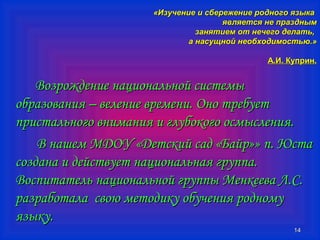 «ИИззууччееннииее ии ссббеерреежжееннииее ррооддннооггоо яяззыыккаа 
яяввлляяееттссяя ннее ппрраазздднныымм 
ззаанняяттииеемм оотт ннееччееггоо ддееллааттьь,, 
аа ннаассуущщнноойй ннееооббххооддииммооссттььюю..» 
АА..ИИ.. ККууппрриинн.. 
1144 
ВВооззрроожжддееннииее ннааццииооннааллььнноойй ссииссттееммыы 
ооббррааззоовваанниияя –– ввееллееннииее ввррееммееннии.. ООнноо ттррееббууеетт 
ппррииссттааллььннооггоо ввннииммаанниияя ии ггллууббооккооггоо ооссммыыссллеенниияя.. 
ВВ ннаашшеемм ММДДООУУ «ДДееттссккиийй ссаадд «ББааййрр»» пп.. ЮЮссттаа 
ссооззддааннаа ии ддееййссттввууеетт ннааццииооннааллььннааяя ггррууппппаа.. 
ВВооссппииттааттеелльь ннааццииооннааллььнноойй ггррууппппыы ММееннккеееевваа ЛЛ..СС.. 
ррааззррааббооттааллаа ссввооюю ммееттооддииккуу ооббууччеенниияя ррооддннооммуу 
яяззыыккуу.. 
 