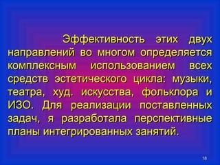 ЭЭффффееккттииввннооссттьь ээттиихх ддввуухх 
ннааппррааввллеенниийй ввоо ммннооггоомм ооппррееддеелляяееттссяя 
ккооммппллеекксснныымм ииссппооллььззооввааннииеемм ввссеехх 
ссррееддссттвв ээссттееттииччеессккооггоо ццииккллаа:: ммууззыыккии,, 
ттееааттрраа,, ххуудд.. ииссккууссссттвваа,, ффооллььккллоорраа ии 
ИИЗЗОО.. ДДлляя ррееааллииззааццииии ппооссттааввллеенннныыхх 
ззааддаачч,, яя ррааззррааббооттааллаа ппееррссппееккттииввнныыее 
ппллаанныы ииннттееггрриирроовваанннныыхх ззаанняяттиийй.. 
1188 
 
