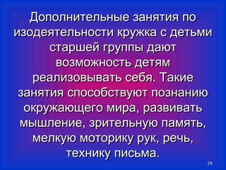 Дополнительные ззаанняяттиияя ппоо 
ииззооддееяяттееллььннооссттии ккрруужжккаа сс ддееттььммии 
ссттаарршшеейй ггррууппппыы ддааюютт 
ввооззммоожжннооссттьь ддееттяямм 
ррееааллииззооввыыввааттьь ссееббяя.. ТТааккииее 
ззаанняяттиияя ссппооссооббссттввууюютт ппооззннааннииюю 
ооккрруужжааюющщееггоо ммиирраа,, ррааззввииввааттьь 
ммыышшллееннииее,, ззррииттееллььннууюю ппааммяяттьь,, 
ммееллккууюю ммооттооррииккуу рруукк,, ррееччьь,, 
ттееххннииккуу ппииссььммаа.. 
2244 
 