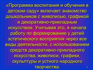 «ППррооггррааммммаа ввооссппииттаанниияя ии ооббууччеенниияя вв 
ддееттссккоомм ссааддуу» ввккллююччааеетт ззннааккооммссттввоо 
ддоошшккооллььннииккоовв сс жжииввооппииссььюю,, ггррааффииккоойй 
33 
ии ддееккооррааттииввнноо--ппррииккллаадднныымм 
ииссккууссссттввоомм.. УУччииттыыввааяя ээттоо,, яя ннааччааллаа 
ррааббооттуу ппоо ффооррммииррооввааннииюю уу ддееттеейй 
ээссттееттииччеессккооггоо ввооссппрриияяттиияя ччеерреезз ввссее 
ввииддыы ддееяяттееллььннооссттии,, сс ииссппооллььззооввааннииеемм 
ссррееддссттвв ддееккооррааттииввнноо--ппррииккллааддннооггоо 
ииссккууссссттвваа,, жжииввооппииссии,, ггррааффииккии,, 
ссккууллььппттууррыы ии ууссттннооггоо ннааррооддннооггоо 
ттввооррччеессттвваа.. 
 