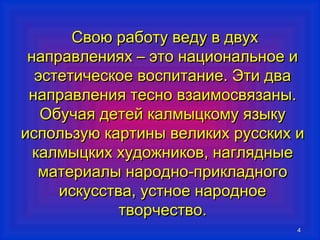 44 
ССввооюю ррааббооттуу ввееддуу вв ддввуухх 
ннааппррааввллеенниияяхх –– ээттоо ннааццииооннааллььннооее ии 
ээссттееттииччеессккооее ввооссппииттааннииее.. ЭЭттии ддвваа 
ннааппррааввллеенниияя ттеесснноо ввззааииммооссввяяззаанныы.. 
ООббууччааяя ддееттеейй ккааллммыыццккооммуу яяззыыккуу 
ииссппооллььззууюю ккааррттиинныы ввееллииккиихх ррууссссккиихх ии 
ккааллммыыццккиихх ххууддоожжннииккоовв,, ннаагглляядднныыее 
ммааттееррииааллыы ннаарроодднноо--ппррииккллааддннооггоо 
ииссккууссссттвваа,, ууссттннооее ннааррооддннооее 
ттввооррччеессттввоо.. 
 