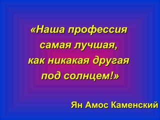 «ННаашшаа ппррооффеессссиияя 
ссааммааяя ллууччшшааяя,, 
ккаакк ннииккааккааяя ддррууггааяя 
ппоодд ссооллннццеемм!!» 
ЯЯнн ААммоосс ККааммееннссккиийй 
